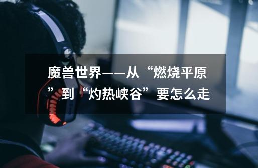 魔兽世界——从“燃烧平原”到“灼热峡谷”要怎么走-第1张-游戏信息-龙启网