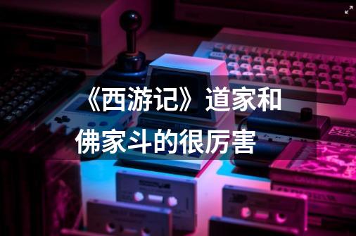 《西游记》道家和佛家斗的很厉害-第1张-游戏信息-龙启网
