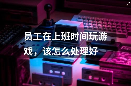 员工在上班时间玩游戏,该怎么处理好-第1张-游戏信息-龙启网