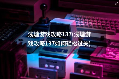 浅塘游戏攻略137(浅塘游戏攻略137如何轻松过关)-第1张-游戏信息-龙启网
