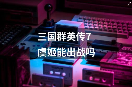 三国群英传7虞姬能出战吗-第1张-游戏信息-龙启网