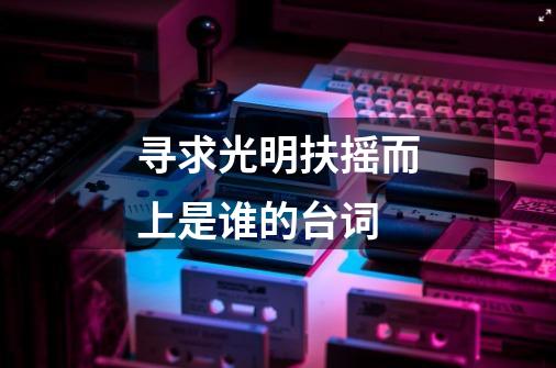 寻求光明扶摇而上是谁的台词-第1张-游戏信息-龙启网