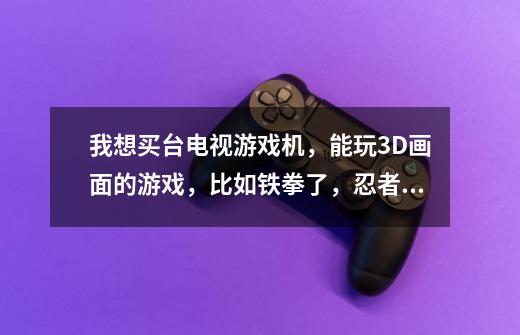 我想买台电视游戏机,能玩3D画面的游戏,比如铁拳了,忍者龙传剑了等等,大家给推荐几款,顺便报下价格!-第1张-游戏信息-龙启网