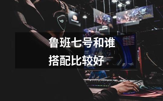 鲁班七号和谁搭配比较好-第1张-游戏信息-龙启网