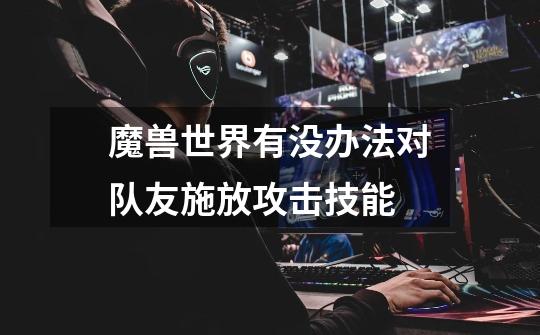 魔兽世界有没办法对队友施放攻击技能-第1张-游戏信息-龙启网