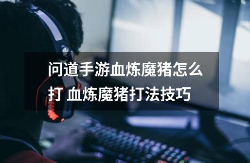 问道手游血炼魔猪怎么打 血炼魔猪打法技巧-第1张-游戏信息-龙启网