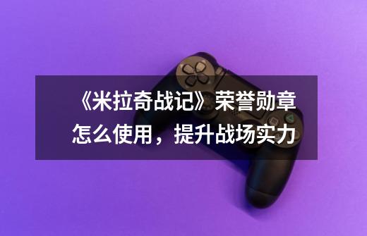 《米拉奇战记》荣誉勋章怎么使用,提升战场实力-第1张-游戏信息-龙启网