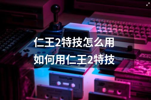 仁王2特技怎么用 如何用仁王2特技-第1张-游戏信息-龙启网