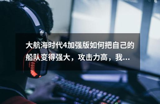 大航海时代4加强版如何把自己的船队变得强大,攻击力高,我玩的是日本人,高手指点-第1张-游戏信息-龙启网