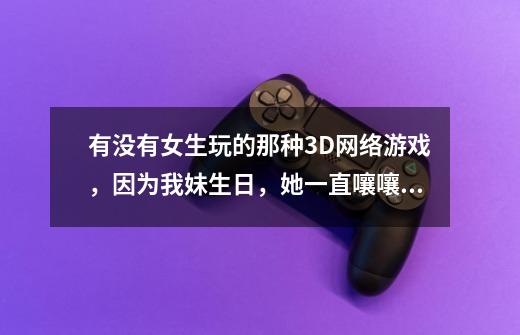 有没有女生玩的那种3D网络游戏，因为我妹生日，她一直嚷嚷要玩网络游戏，适合女生的-第1张-游戏信息-龙启网