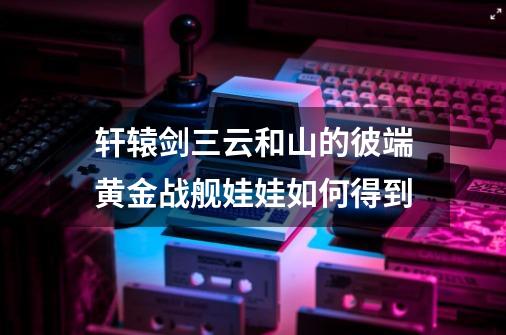 轩辕剑三云和山的彼端黄金战舰娃娃如何得到-第1张-游戏信息-龙启网