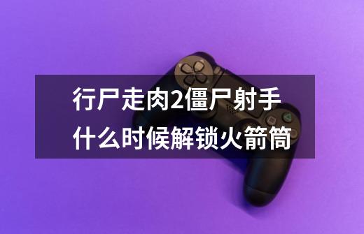 行尸走肉2僵尸射手什么时候解锁火箭筒-第1张-游戏信息-龙启网