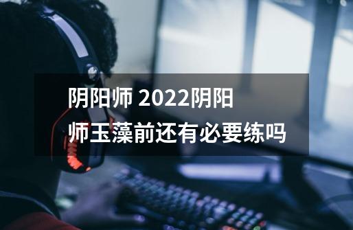 阴阳师 2022阴阳师玉藻前还有必要练吗-第1张-游戏信息-龙启网