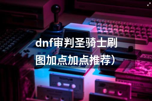 dnf审判圣骑士刷图加点加点推荐)-第1张-游戏信息-龙启网