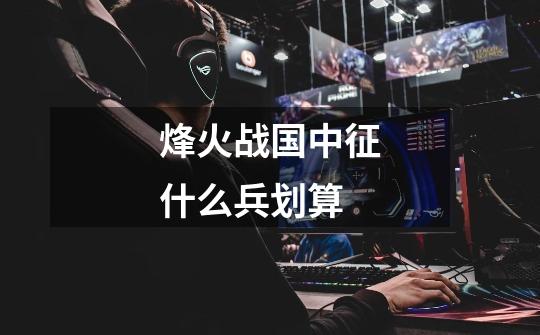 烽火战国中征什么兵划算-第1张-游戏信息-龙启网