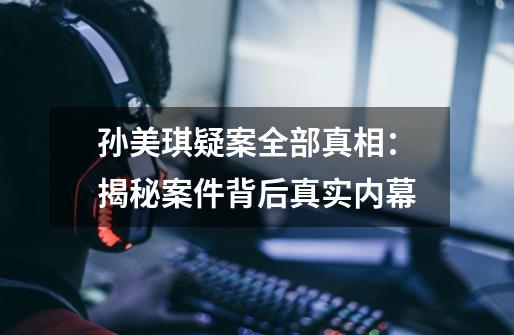 孙美琪疑案全部真相:揭秘案件背后真实内幕-第1张-游戏信息-龙启网