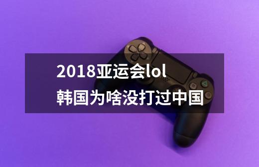 2018亚运会lol韩国为啥没打过中国-第1张-游戏信息-龙启网