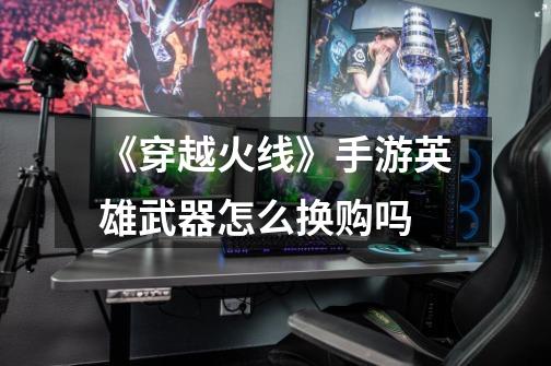 《穿越火线》手游英雄武器怎么换购吗-第1张-游戏信息-龙启网