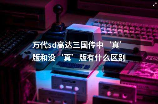 万代sd高达三国传中‘真’版和没‘真’版有什么区别-第1张-游戏信息-龙启网
