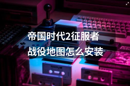 帝国时代2征服者战役地图怎么安装-第1张-游戏信息-龙启网
