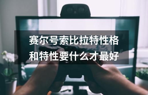赛尔号索比拉特性格和特性要什么才最好-第1张-游戏信息-龙启网