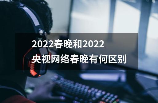 2022春晚和2022央视网络春晚有何区别-第1张-游戏信息-龙启网