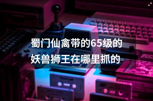 蜀门仙禽带的65级的妖兽狮王在哪里抓的-第1张-游戏信息-龙启网