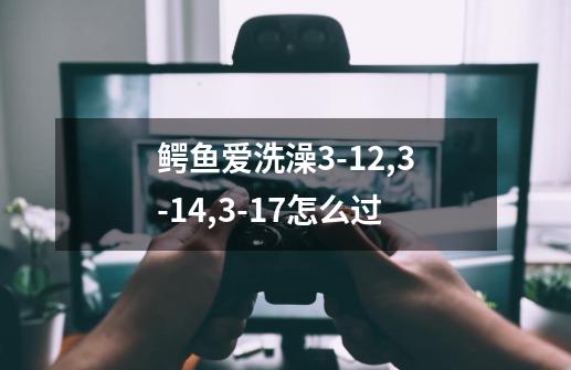 鳄鱼爱洗澡3-12,3-14,3-17怎么过-第1张-游戏信息-龙启网