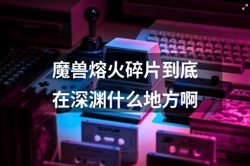 魔兽熔火碎片到底在深渊什么地方啊-第1张-游戏信息-龙启网