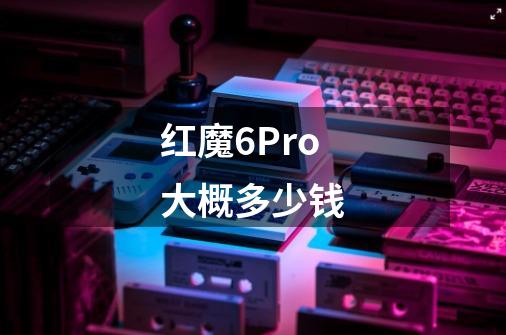 红魔6Pro大概多少钱-第1张-游戏信息-龙启网
