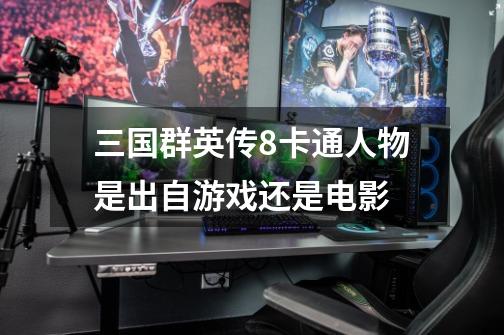 三国群英传8卡通人物是出自游戏还是电影-第1张-游戏信息-龙启网