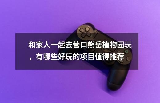 和家人一起去营口熊岳植物园玩,有哪些好玩的项目值得推荐-第1张-游戏信息-龙启网