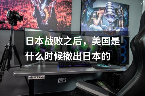 日本战败之后,美国是什么时候撤出日本的-第1张-游戏信息-龙启网