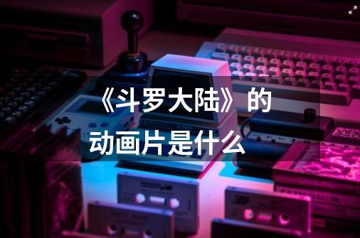 《斗罗大陆》的动画片是什么-第1张-游戏信息-龙启网