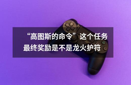 “高图斯的命令”这个任务最终奖励是不是龙火护符-第1张-游戏信息-龙启网