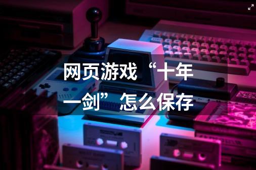 网页游戏“十年一剑”怎么保存-第1张-游戏信息-龙启网