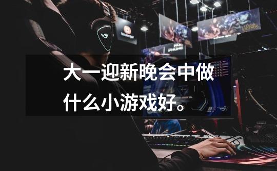 大一迎新晚会中做什么小游戏好。-第1张-游戏信息-龙启网