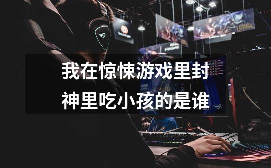 我在惊悚游戏里封神里吃小孩的是谁-第1张-游戏信息-龙启网