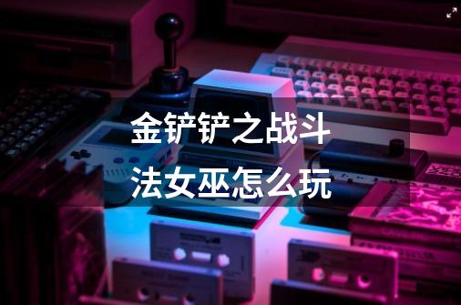 金铲铲之战斗法女巫怎么玩-第1张-游戏信息-龙启网