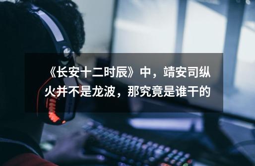 《长安十二时辰》中,靖安司纵火并不是龙波,那究竟是谁干的-第1张-游戏信息-龙启网