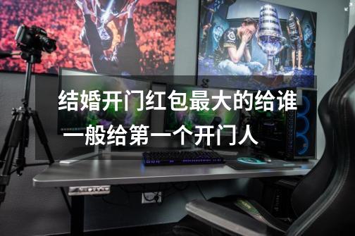 结婚开门红包最大的给谁 一般给第一个开门人-第1张-游戏信息-龙启网