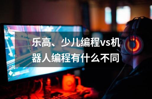 乐高、少儿编程vs机器人编程有什么不同-第1张-游戏信息-龙启网