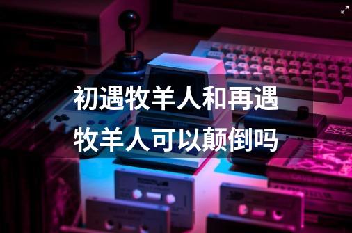 初遇牧羊人和再遇牧羊人可以颠倒吗-第1张-游戏信息-龙启网