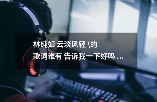 林纯如 云淡风轻 \的歌词谁有 告诉我一下好吗 谢谢我要完全版-第1张-游戏信息-龙启网