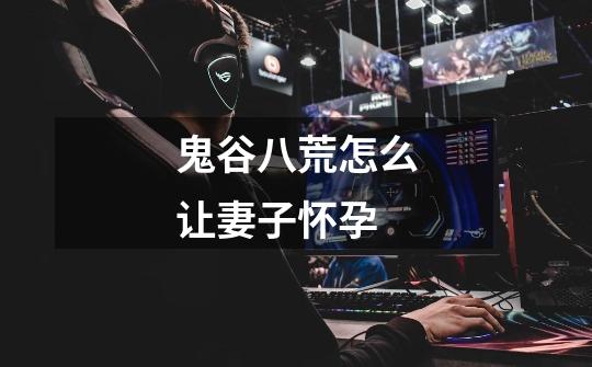 鬼谷八荒怎么让妻子怀孕-第1张-游戏信息-龙启网