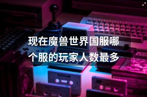 现在魔兽世界国服哪个服的玩家人数最多-第1张-游戏信息-龙启网