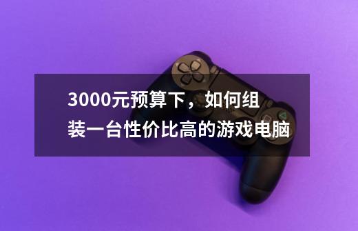 3000元预算下,如何组装一台性价比高的游戏电脑-第1张-游戏信息-龙启网