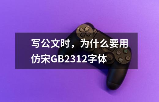 写公文时,为什么要用仿宋GB2312字体-第1张-游戏信息-龙启网