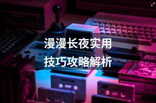 漫漫长夜实用技巧攻略解析-第1张-游戏信息-龙启网