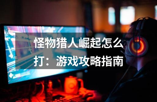 怪物猎人崛起怎么打:游戏攻略指南-第1张-游戏信息-龙启网